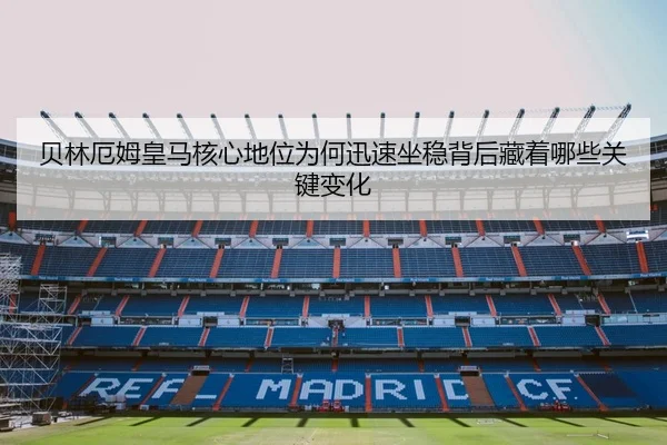 贝林厄姆皇马核心地位为何迅速坐稳背后藏着哪些关键变化