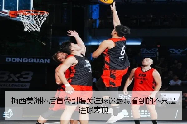 梅西美洲杯后首秀引爆关注球迷最想看到的不只是进球表现